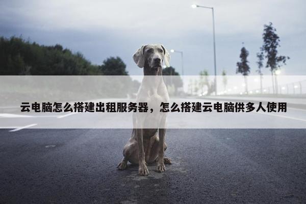 云电脑怎么搭建出租服务器，怎么搭建云电脑供多人使用