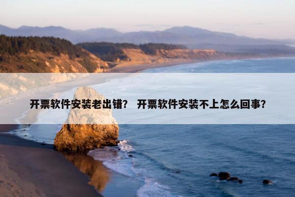开票软件安装老出错？ 开票软件安装不上怎么回事？