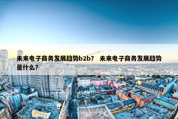 未来电子商务发展趋势b2b？ 未来电子商务发展趋势是什么？