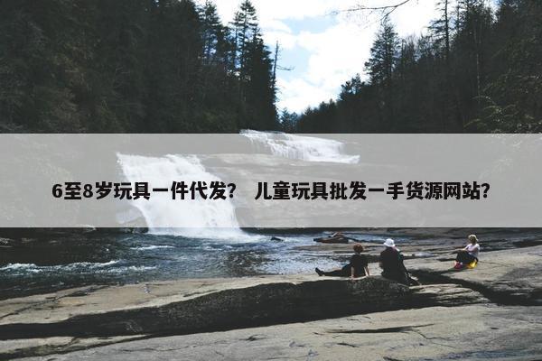 6至8岁玩具一件代发？ 儿童玩具批发一手货源网站？