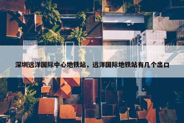 深圳远洋国际中心地铁站，远洋国际地铁站有几个出口