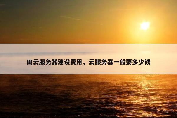田云服务器建设费用，云服务器一般要多少钱