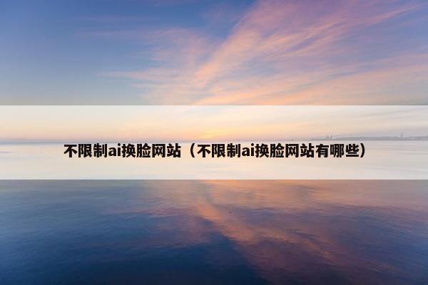 不限制ai换脸网站（不限制ai换脸网站有哪些）