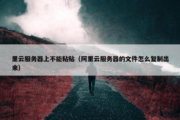 里云服务器上不能粘贴（阿里云服务器的文件怎么复制出来）