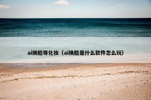 ai换脸等化妆（ai换脸是什么软件怎么玩）