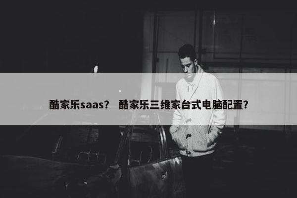 酷家乐saas？ 酷家乐三维家台式电脑配置？