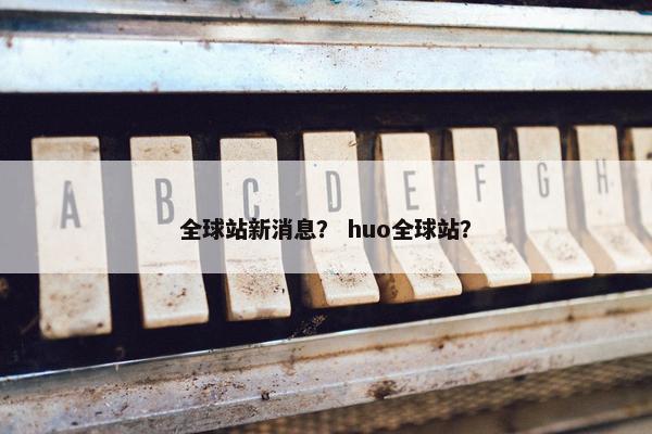 全球站新消息？ huo全球站？