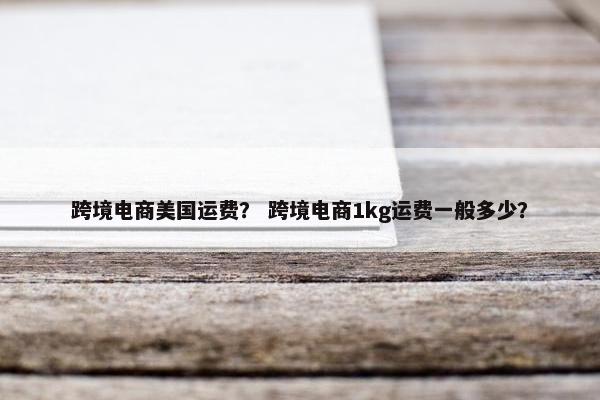 跨境电商美国运费？ 跨境电商1kg运费一般多少？