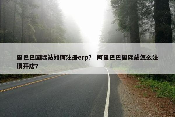 里巴巴国际站如何注册erp？ 阿里巴巴国际站怎么注册开店？