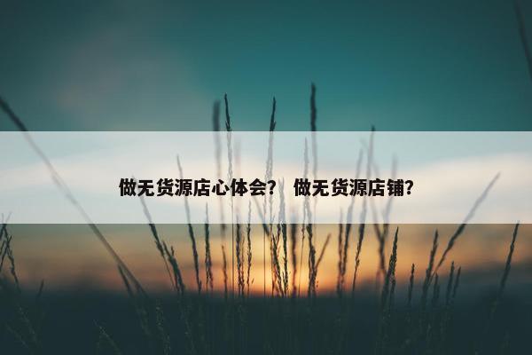 做无货源店心体会？ 做无货源店铺？