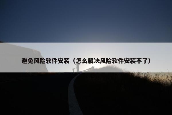 避免风险软件安装（怎么解决风险软件安装不了）