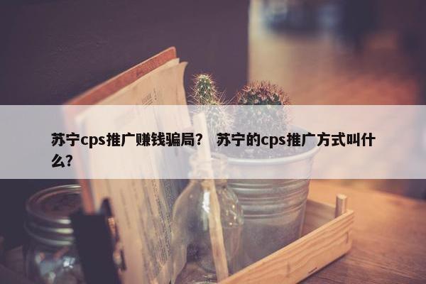 苏宁cps推广赚钱骗局？ 苏宁的cps推广方式叫什么？
