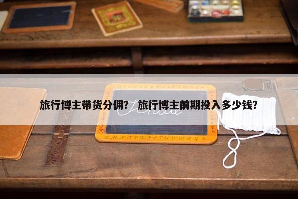 旅行博主带货分佣？ 旅行博主前期投入多少钱？