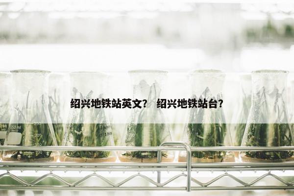 绍兴地铁站英文？ 绍兴地铁站台？