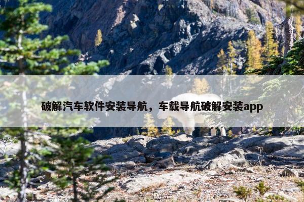 破解汽车软件安装导航，车载导航破解安装app