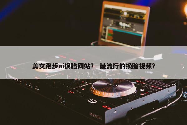 美女跑步ai换脸网站？ 最流行的换脸视频？