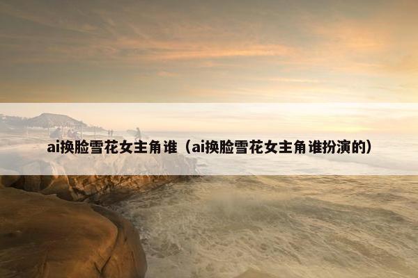 ai换脸雪花女主角谁（ai换脸雪花女主角谁扮演的）