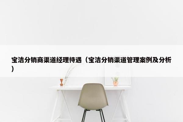 宝洁分销商渠道经理待遇（宝洁分销渠道管理案例及分析）