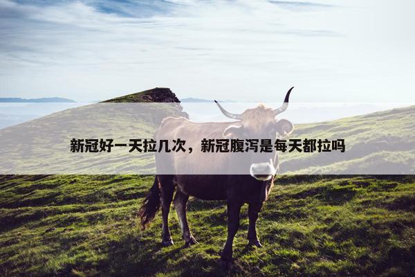 新冠好一天拉几次，新冠腹泻是每天都拉吗