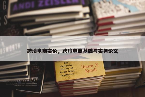 跨境电商实论，跨境电商基础与实务论文