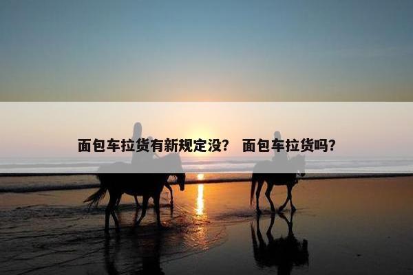 面包车拉货有新规定没？ 面包车拉货吗？