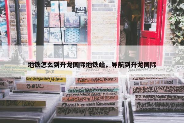 地铁怎么到升龙国际地铁站，导航到升龙国际