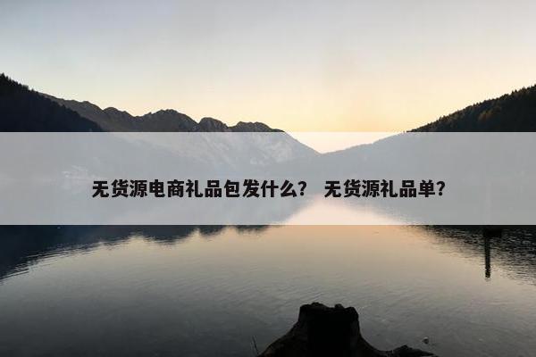 无货源电商礼品包发什么？ 无货源礼品单？