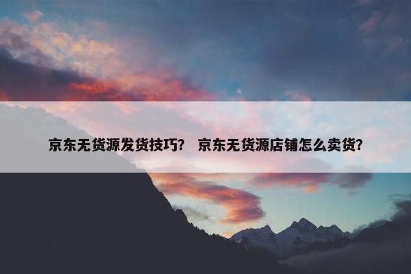 京东无货源发货技巧？ 京东无货源店铺怎么卖货？