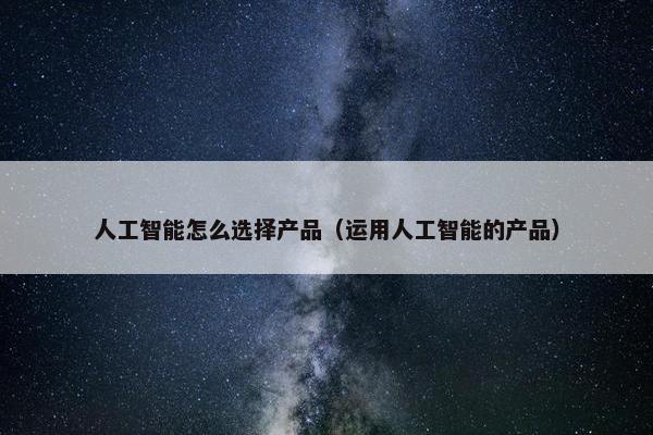 人工智能怎么选择产品（运用人工智能的产品）