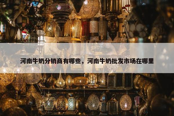 河南牛奶分销商有哪些，河南牛奶批发市场在哪里