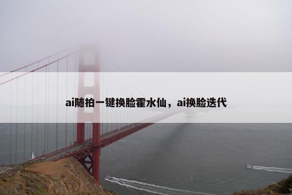 ai随拍一键换脸霍水仙,ai换脸迭代 ai随拍一键换脸霍水仙,ai换脸迭代