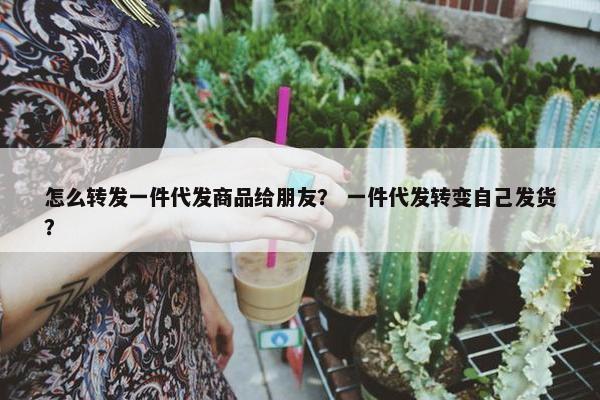 怎么转发一件代发商品给朋友？ 一件代发转变自己发货？