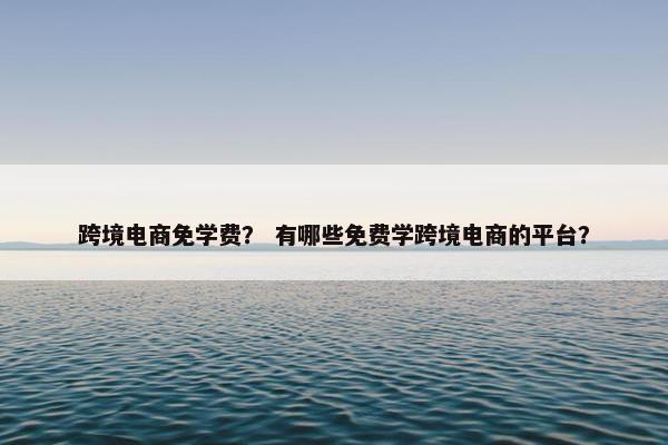 跨境电商免学费？ 有哪些免费学跨境电商的平台？