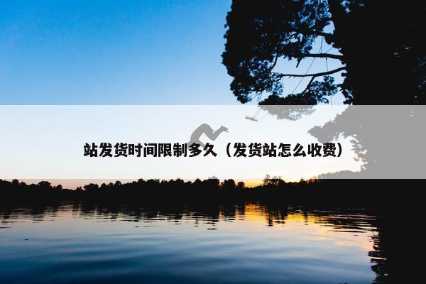 站发货时间限制多久（发货站怎么收费）