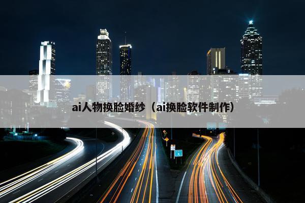 ai人物换脸婚纱（ai换脸软件制作）