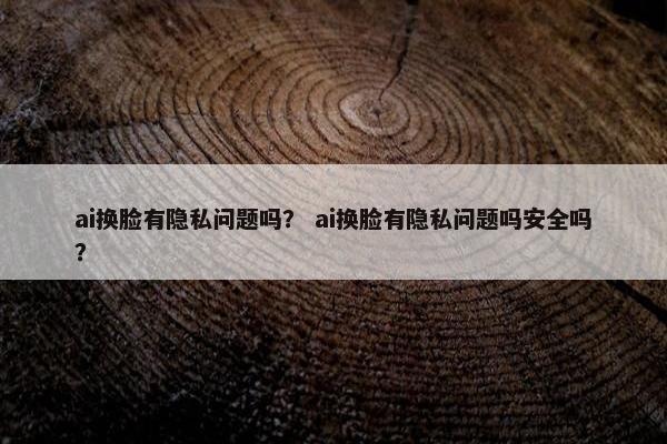 ai换脸有隐私问题吗？ ai换脸有隐私问题吗安全吗？