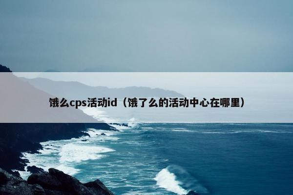 饿么cps活动id（饿了么的活动中心在哪里）