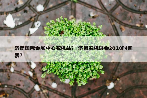 济南国际会展中心农机站？ 济南农机展会2020时间表？