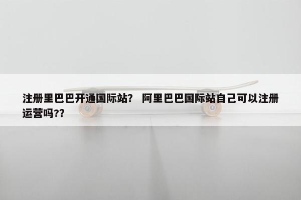 注册里巴巴开通国际站？ 阿里巴巴国际站自己可以注册运营吗?？