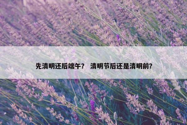 先清明还后端午？ 清明节后还是清明前？