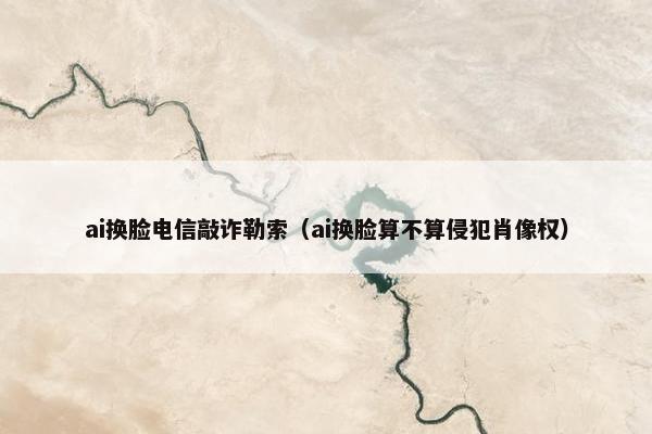 ai换脸电信敲诈勒索（ai换脸算不算侵犯肖像权）