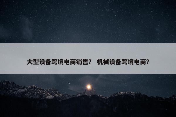 大型设备跨境电商销售？ 机械设备跨境电商？