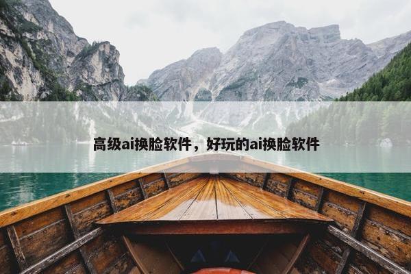 高级ai换脸软件，好玩的ai换脸软件