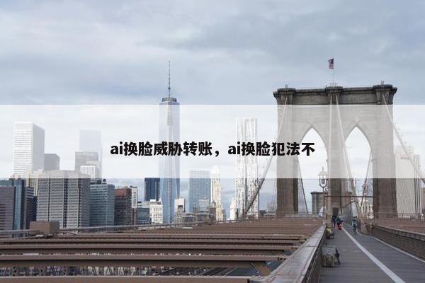 ai换脸威胁转账，ai换脸犯法不