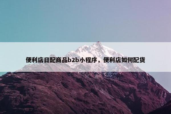 便利店日配商品b2b小程序，便利店如何配货