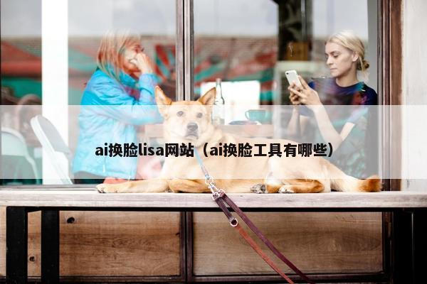 ai换脸lisa网站（ai换脸工具有哪些）