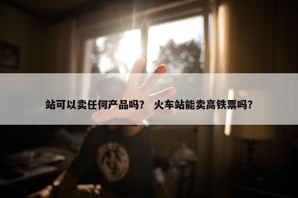 站可以卖任何产品吗？ 火车站能卖高铁票吗？