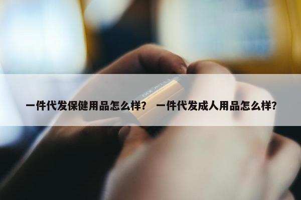 一件代发保健用品怎么样？ 一件代发成人用品怎么样？