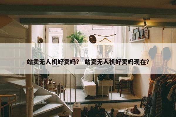 站卖无人机好卖吗？ 站卖无人机好卖吗现在？