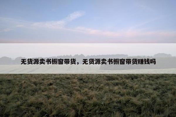 无货源卖书橱窗带货，无货源卖书橱窗带货赚钱吗
